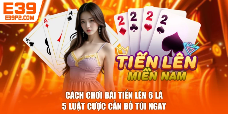 Cách Chơi Bài Tiến Lên 6 Lá - 5 Luật Cược Cần Bỏ Túi Ngay